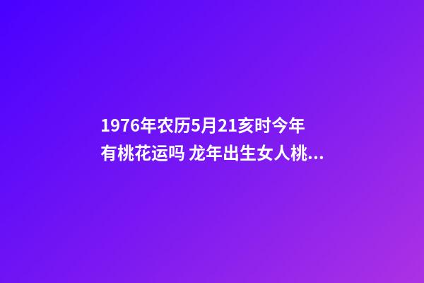 1976年农历5月21亥时今年有桃花运吗 龙年出生女人桃花如何 属龙女桃花运分析-第1张-观点-玄机派